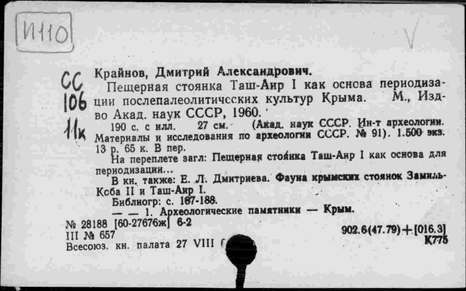 ﻿U, 106
Крайнов, Дмитрий Александрович.
Пещерная стоянка Таш-Аир I как основа периодизации послепалеолитичсских культур Крыма. М., Изд-во Акад, наук СССР, 1960. '
190 с. с илл. 27 см. (А*ад. наук СССР. Ин-т археологии. Материалы и исследования по археологии СССР. № 91). 1.500 эка.
13 р. 65 к. В пер.	,	_
На переплете загл: Пещерная стойнка Таш-Аир I как основа для периодизации...	____ ,
В кн. также: Е. Л. Дмитриева. Фауна крымскп стоянок Замиль-Кеба II и Таш-Аир I.	,
Библиогр: с. 107-188.
-----1. Археологические памятники — Крым.
№ 28188 [60-27676Ж] 6-2
III м	... 9О2.6(47.79)+[О16_31
Всесоюз. кн. палата 27 VIII	К77®